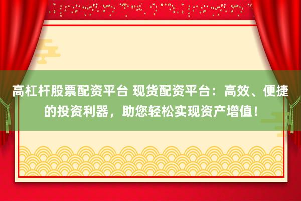 高杠杆股票配资平台 现货配资平台：高效、便捷的投资利器，助您轻松实现资产增值！