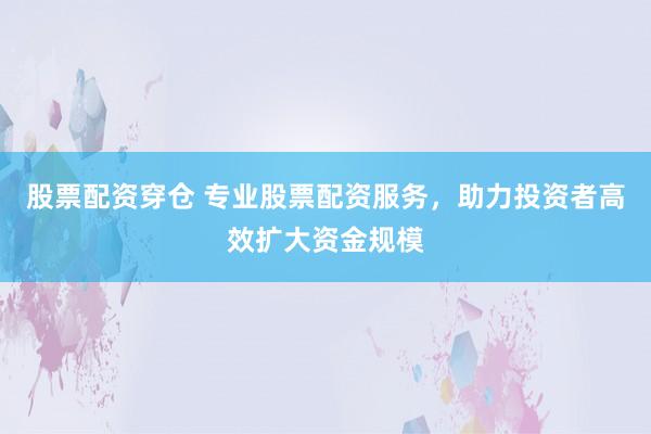 股票配资穿仓 专业股票配资服务，助力投资者高效扩大资金规模