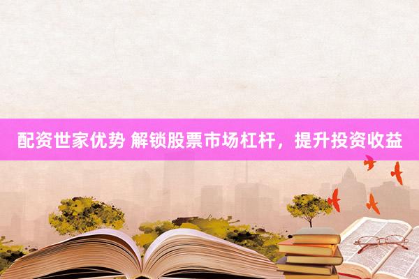 配资世家优势 解锁股票市场杠杆，提升投资收益
