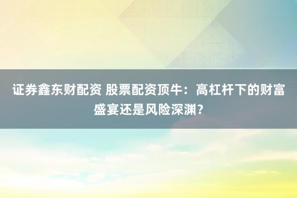 证券鑫东财配资 股票配资顶牛：高杠杆下的财富盛宴还是风险深渊？