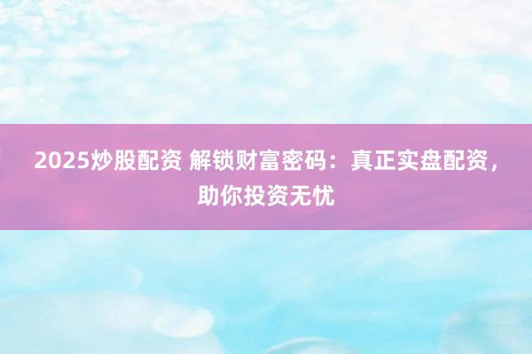 2025炒股配资 解锁财富密码：真正实盘配资，助你投资无忧