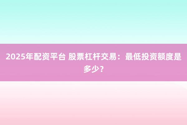 2025年配资平台 股票杠杆交易：最低投资额度是多少？