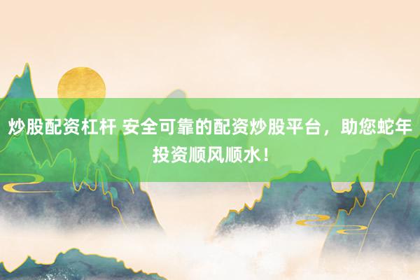 炒股配资杠杆 安全可靠的配资炒股平台，助您蛇年投资顺风顺水！