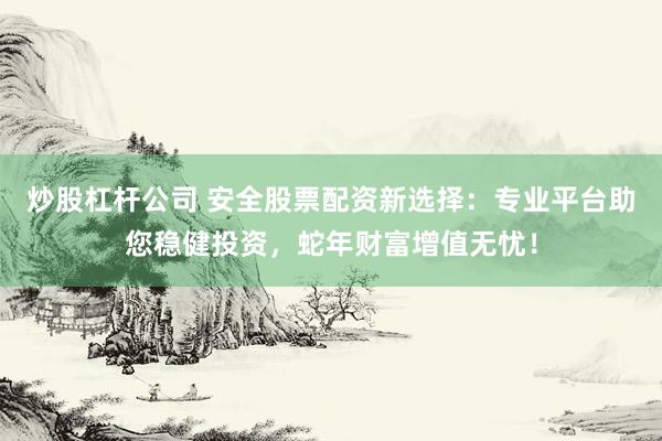 炒股杠杆公司 安全股票配资新选择：专业平台助您稳健投资，蛇年财富增值无忧！