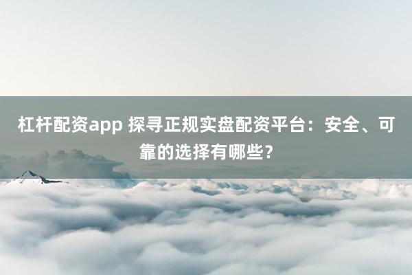 杠杆配资app 探寻正规实盘配资平台：安全、可靠的选择有哪些？