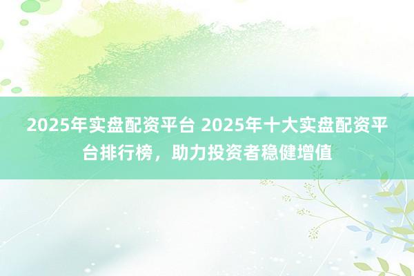 2025年实盘配资平台 2025年十大实盘配资平台排行榜，助力投资者稳健增值