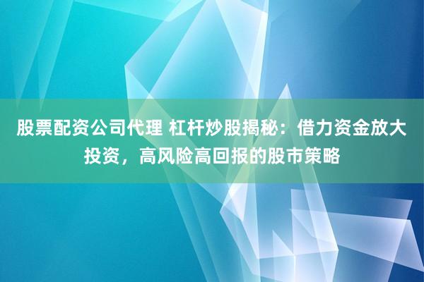 股票配资公司代理 杠杆炒股揭秘：借力资金放大投资，高风险高回报的股市策略