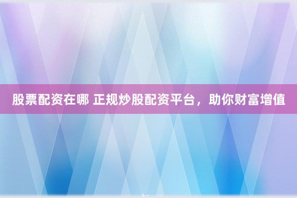 股票配资在哪 正规炒股配资平台，助你财富增值