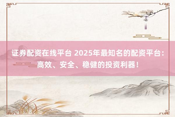 证券配资在线平台 2025年最知名的配资平台：高效、安全、稳健的投资利器！