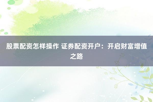 股票配资怎样操作 证券配资开户：开启财富增值之路