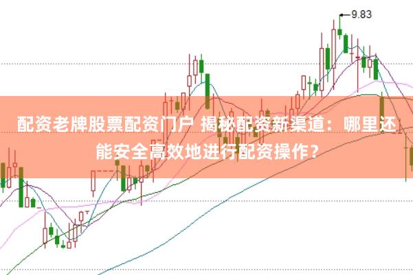 配资老牌股票配资门户 揭秘配资新渠道：哪里还能安全高效地进行配资操作？