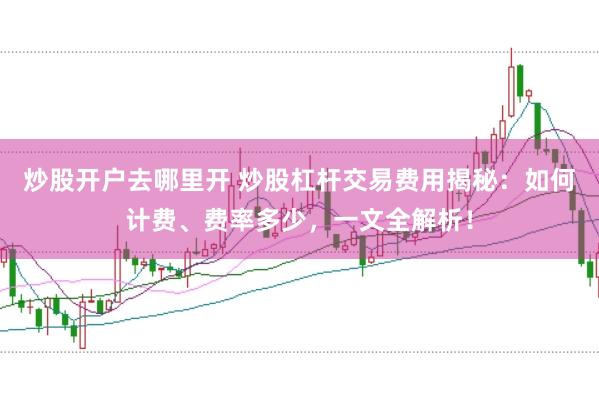 炒股开户去哪里开 炒股杠杆交易费用揭秘：如何计费、费率多少，一文全解析！