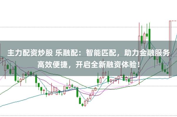 主力配资炒股 乐融配：智能匹配，助力金融服务高效便捷，开启全新融资体验！