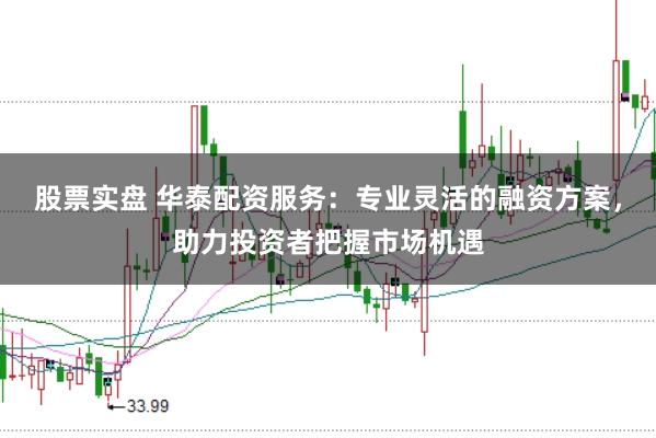股票实盘 华泰配资服务：专业灵活的融资方案，助力投资者把握市场机遇