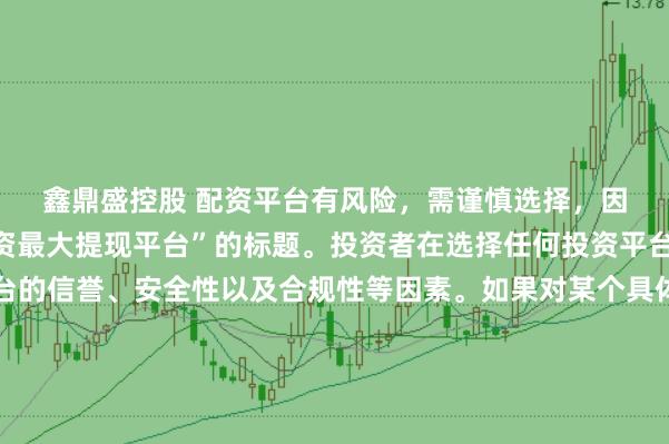 鑫鼎盛控股 配资平台有风险,需谨慎选择,因此我无法提供关于“配资最大提现平台”的标题。投资者在选择任何投资平台时都应该谨慎考虑平台的信誉、安全性以及合规性等因素。如果对某个具体的配资平台有疑问,建议进行详细的调查和咨询专业的金融顾问。同时,要注意遵守当地的法律法规,不要参与非法的金融活动。