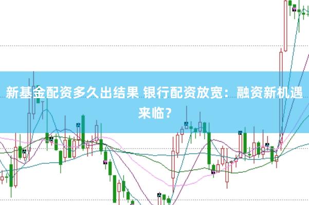 新基金配资多久出结果 银行配资放宽:融资新机遇来临?