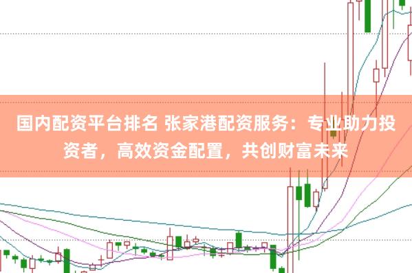 国内配资平台排名 张家港配资服务：专业助力投资者，高效资金配置，共创财富未来