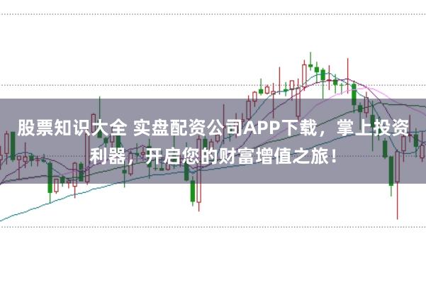 股票知识大全 实盘配资公司APP下载,掌上投资利器,开启您的财富增值之旅!