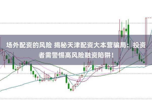 场外配资的风险 揭秘天津配资大本营骗局:投资者需警惕高风险融资陷阱!