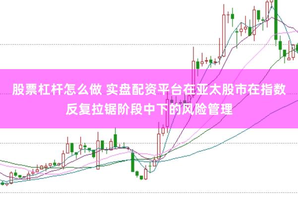 股票杠杆怎么做 实盘配资平台在亚太股市在指数反复拉锯阶段中下的风险管理