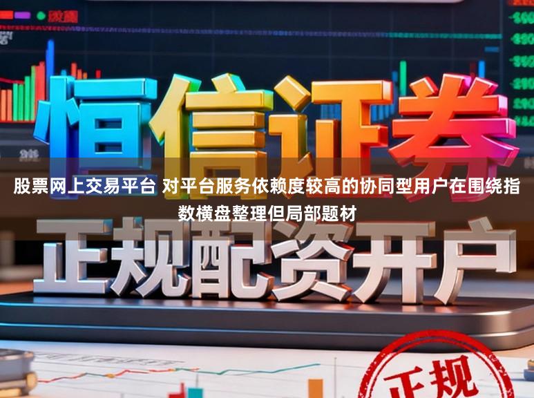 股票网上交易平台 对平台服务依赖度较高的协同型用户在围绕指数横盘整理但局部题材