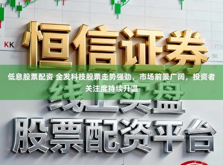低息股票配资 金发科技股票走势强劲,市场前景广阔,投资者关注度持续升温