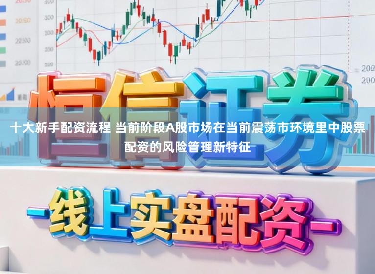 十大新手配资流程 当前阶段A股市场在当前震荡市环境里中股票配资的风险管理新特征