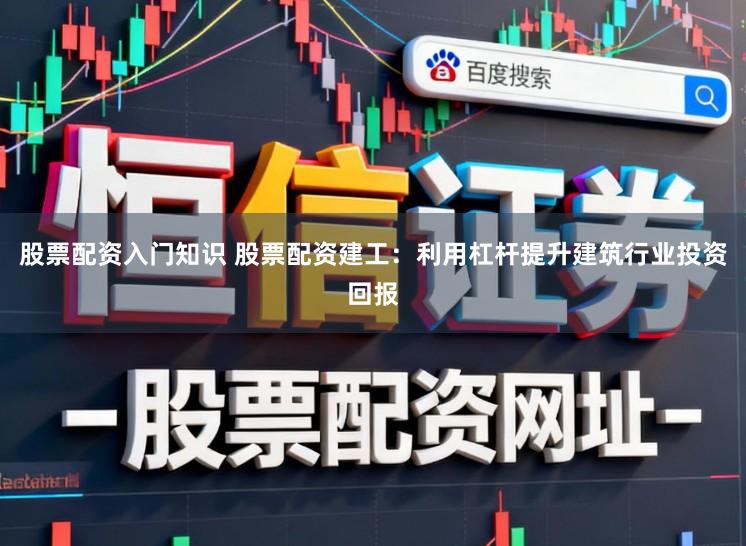 股票配资入门知识 股票配资建工：利用杠杆提升建筑行业投资回报
